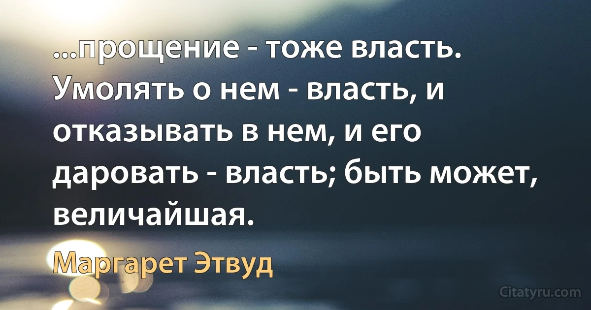 ...прощение - тоже власть. Умолять о нем - власть, и отказывать в нем, и его даровать - власть; быть может, величайшая. (Маргарет Этвуд)