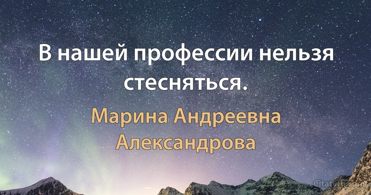 В нашей профессии нельзя стесняться. (Марина Андреевна Александрова)