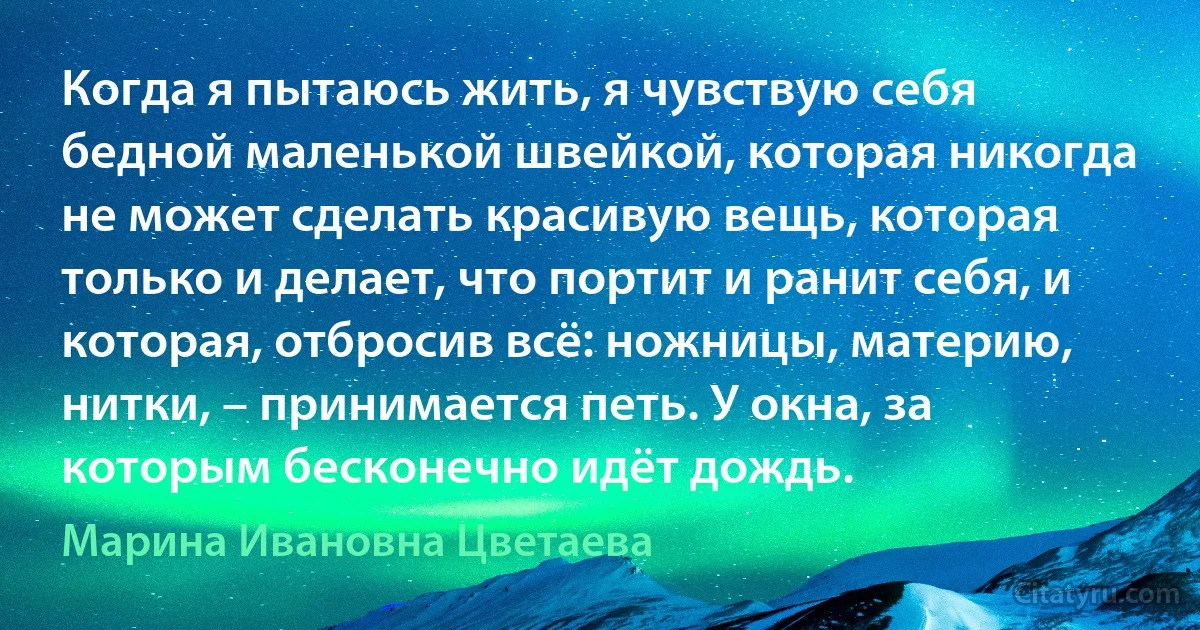 Когда я пытаюсь жить, я чувствую себя бедной маленькой швейкой, которая никогда не может сделать красивую вещь, которая только и делает, что портит и ранит себя, и которая, отбросив всё: ножницы, материю, нитки, – принимается петь. У окна, за которым бесконечно идёт дождь. (Марина Ивановна Цветаева)