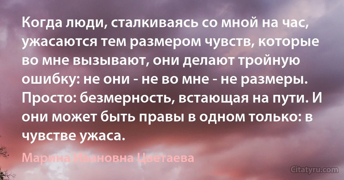 Когда люди, сталкиваясь со мной на час, ужасаются тем размером чувств, которые во мне вызывают, они делают тройную ошибку: не они - не во мне - не размеры. Просто: безмерность, встающая на пути. И они может быть правы в одном только: в чувстве ужаса. (Марина Ивановна Цветаева)