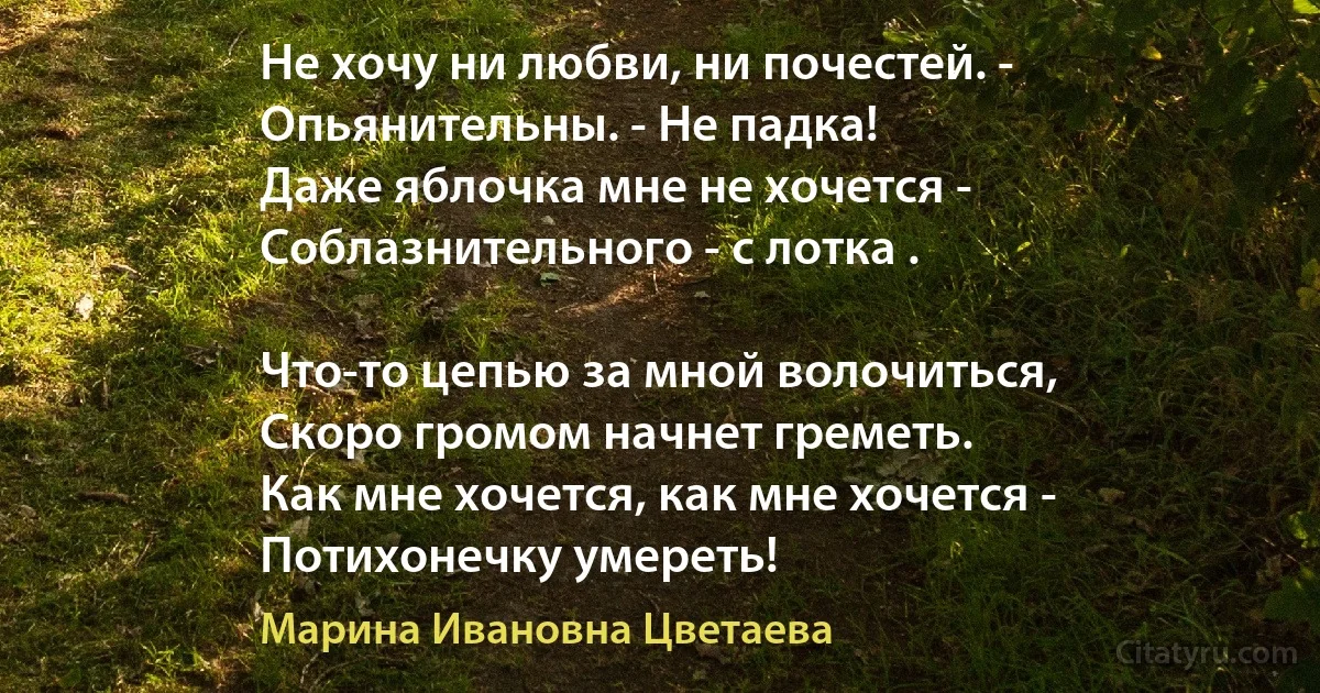 Не хочу ни любви, ни почестей. - 
Опьянительны. - Не падка! 
Даже яблочка мне не хочется - 
Соблазнительного - с лотка . 

Что-то цепью за мной волочиться, 
Скоро громом начнет греметь.
Как мне хочется, как мне хочется - 
Потихонечку умереть! (Марина Ивановна Цветаева)