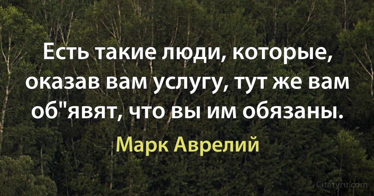 Есть такие люди, которые, оказав вам услугу, тут же вам об"явят, что вы им обязаны. (Марк Аврелий)