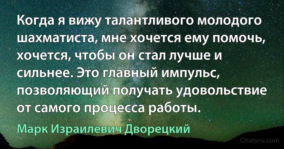 Когда я вижу талантливого молодого шахматиста, мне хочется ему помочь, хочется, чтобы он стал лучше и сильнее. Это главный импульс, позволяющий получать удовольствие от самого процесса работы. (Марк Израилевич Дворецкий)