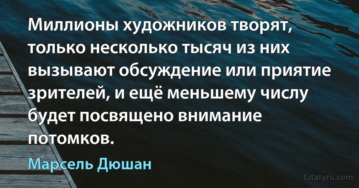 Миллионы художников творят, только несколько тысяч из них вызывают обсуждение или приятие зрителей, и ещё меньшему числу будет посвящено внимание потомков. (Марсель Дюшан)