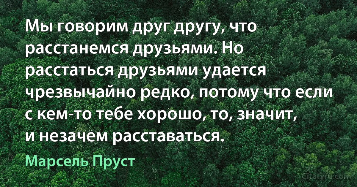 Мы говорим друг другу, что расстанемся друзьями. Но расстаться друзьями удается чрезвычайно редко, потому что если с кем-то тебе хорошо, то, значит, и незачем расставаться. (Марсель Пруст)