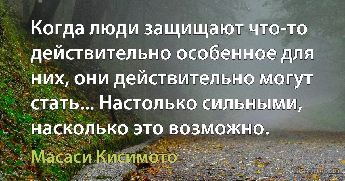 Когда люди защищают что-то действительно особенное для них, они действительно могут стать... Настолько сильными, насколько это возможно. (Масаси Кисимото)