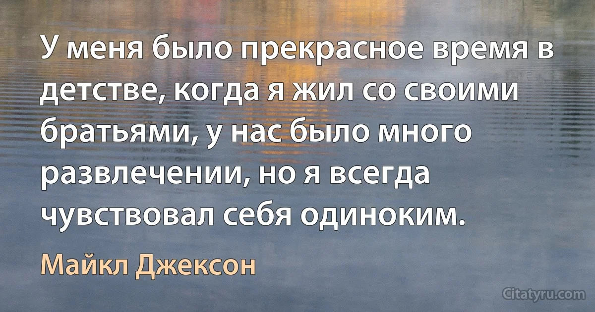 У меня было прекрасное время в детстве, когда я жил со своими братьями, у нас было много развлечении, но я всегда чувствовал себя одиноким. (Майкл Джексон)