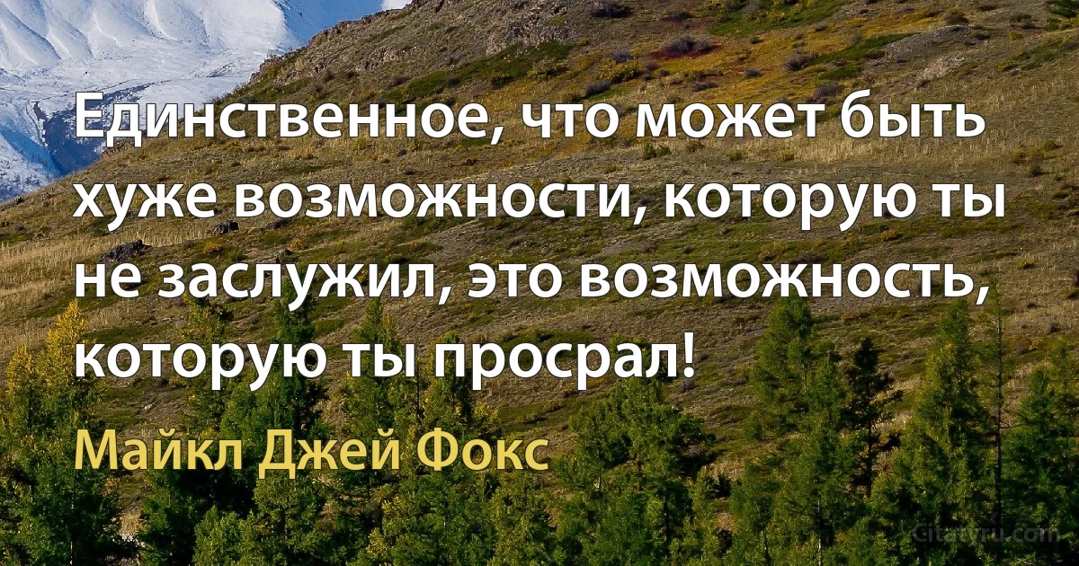 Единственное, что может быть хуже возможности, которую ты не заслужил, это возможность, которую ты просрал! (Майкл Джей Фокс)