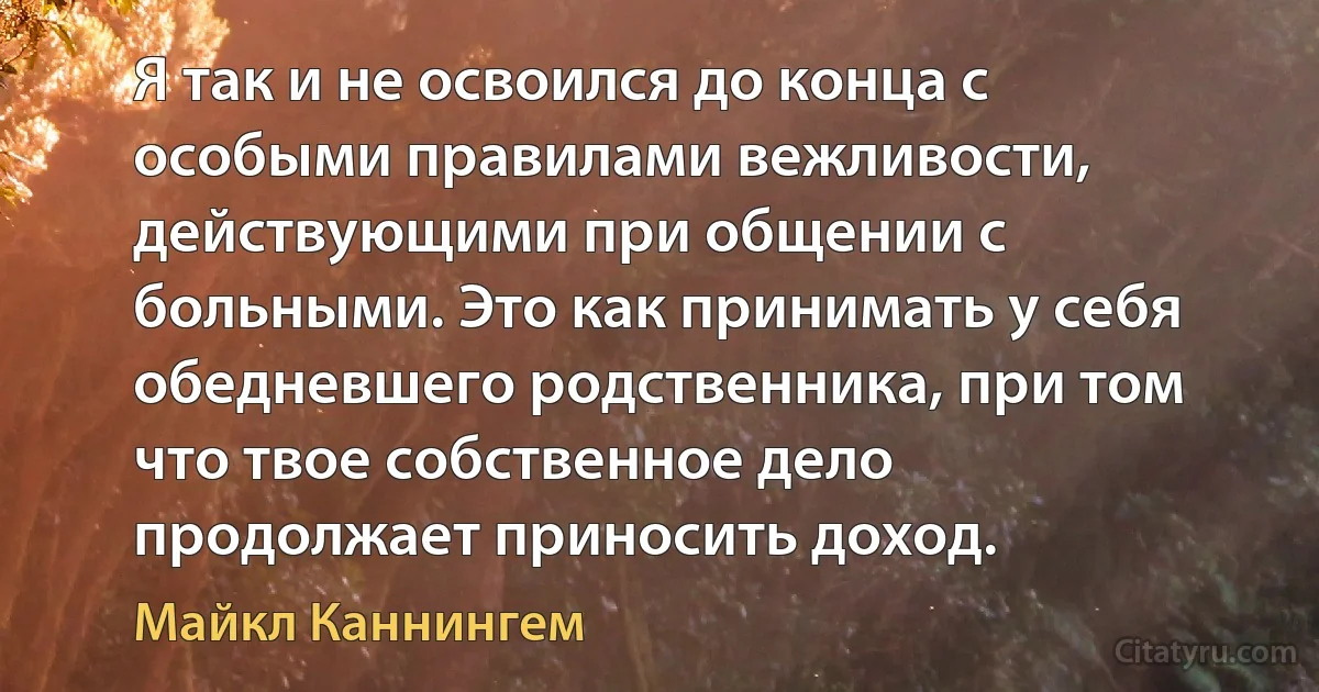 Я так и не освоился до конца с особыми правилами вежливости, действующими при общении с больными. Это как принимать у себя обедневшего родственника, при том что твое собственное дело продолжает приносить доход. (Майкл Каннингем)