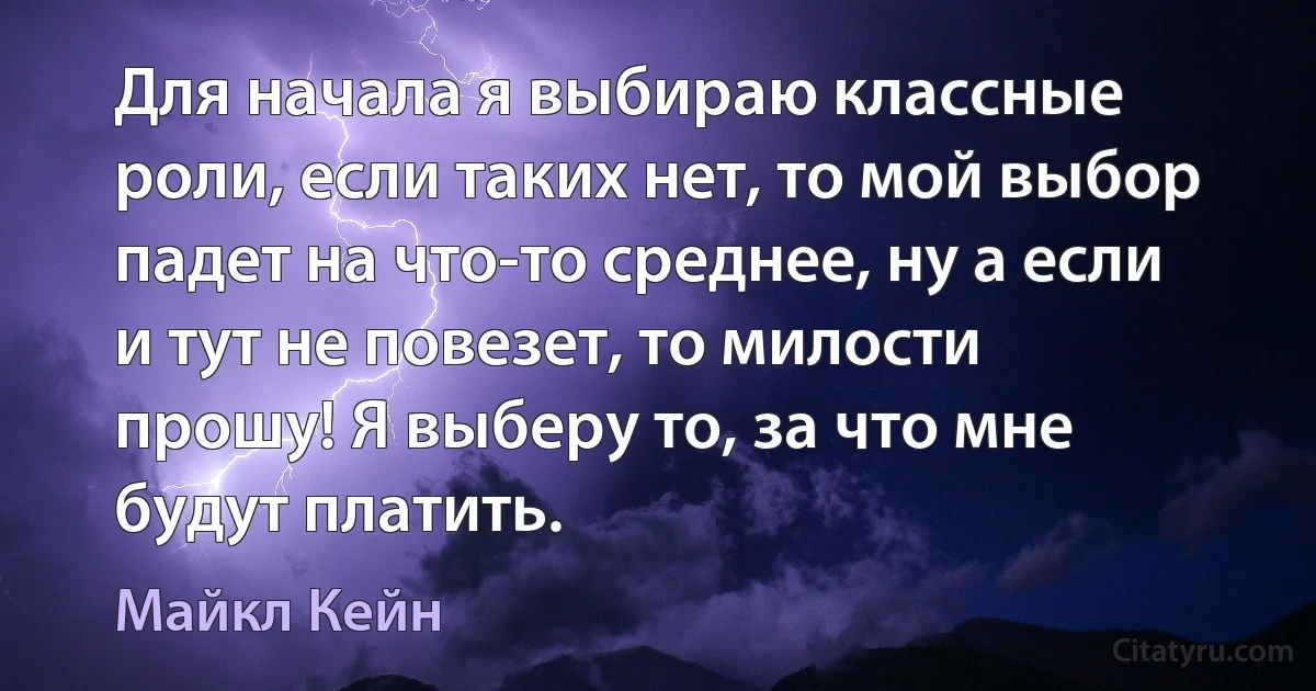 Для начала я выбираю классные роли, если таких нет, то мой выбор падет на что-то среднее, ну а если и тут не повезет, то милости прошу! Я выберу то, за что мне будут платить. (Майкл Кейн)