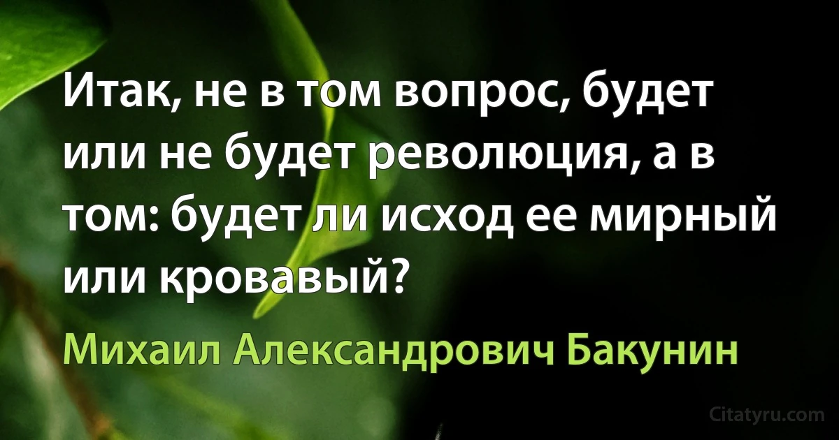 Итак, не в том вопрос, будет или не будет революция, а в том: будет ли исход ее мирный или кровавый? (Михаил Александрович Бакунин)