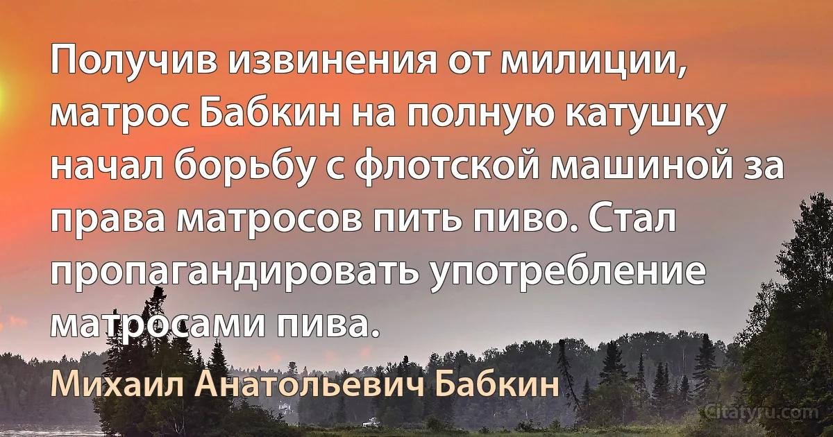 Получив извинения от милиции, матрос Бабкин на полную катушку начал борьбу с флотской машиной за права матросов пить пиво. Стал пропагандировать употребление матросами пива. (Михаил Анатольевич Бабкин)