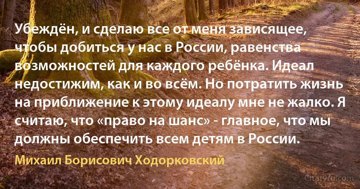 Убеждён, и сделаю все от меня зависящее, чтобы добиться у нас в России, равенства возможностей для каждого ребёнка. Идеал недостижим, как и во всём. Но потратить жизнь на приближение к этому идеалу мне не жалко. Я считаю, что «право на шанс» - главное, что мы должны обеспечить всем детям в России. (Михаил Борисович Ходорковский)