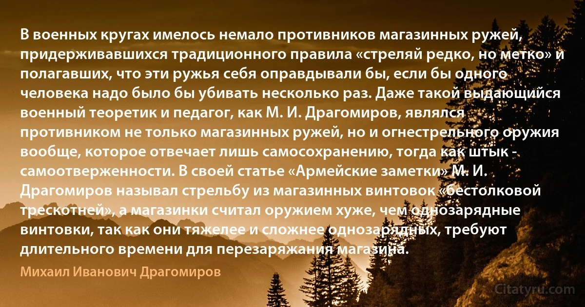 В военных кругах имелось немало противников магазинных ружей, придерживавшихся традиционного правила «стреляй редко, но метко» и полагавших, что эти ружья себя оправдывали бы, если бы одного человека надо было бы убивать несколько раз. Даже такой выдающийся военный теоретик и педагог, как М. И. Драгомиров, являлся противником не только магазинных ружей, но и огнестрельного оружия вообще, которое отвечает лишь самосохранению, тогда как штык - самоотверженности. В своей статье «Армейские заметки» М. И. Драгомиров называл стрельбу из магазинных винтовок «бестолковой трескотней», а магазинки считал оружием хуже, чем однозарядные винтовки, так как они тяжелее и сложнее однозарядных, требуют длительного времени для перезаряжания магазина. (Михаил Иванович Драгомиров)