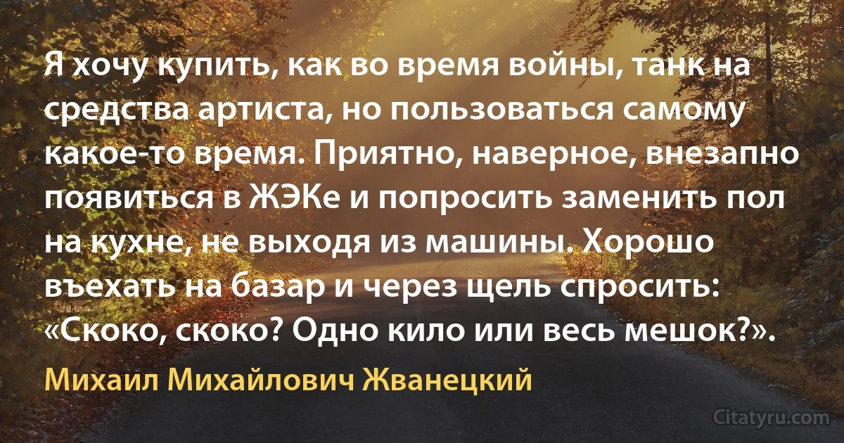 Я хочу купить, как во время войны, танк на средства артиста, но пользоваться самому какое-то время. Приятно, наверное, внезапно появиться в ЖЭКе и попросить заменить пол на кухне, не выходя из машины. Хорошо въехать на базар и через щель спросить: «Скоко, скоко? Одно кило или весь мешок?». (Михаил Михайлович Жванецкий)