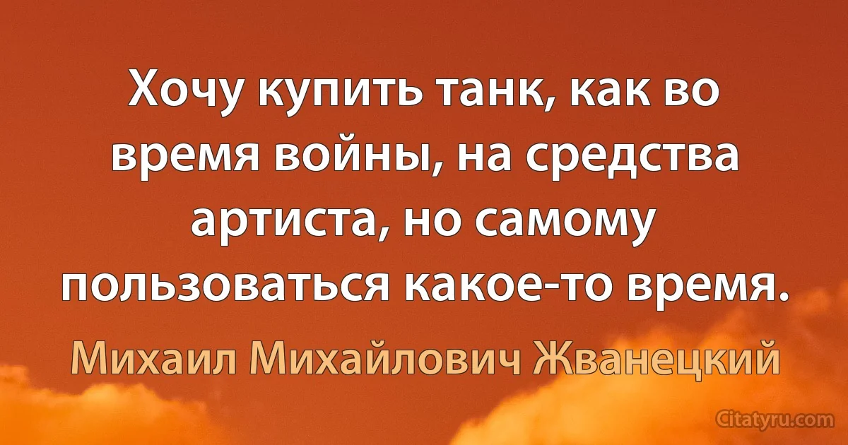 Хочу купить танк, как во время войны, на средства артиста, но самому пользоваться какое-то время. (Михаил Михайлович Жванецкий)