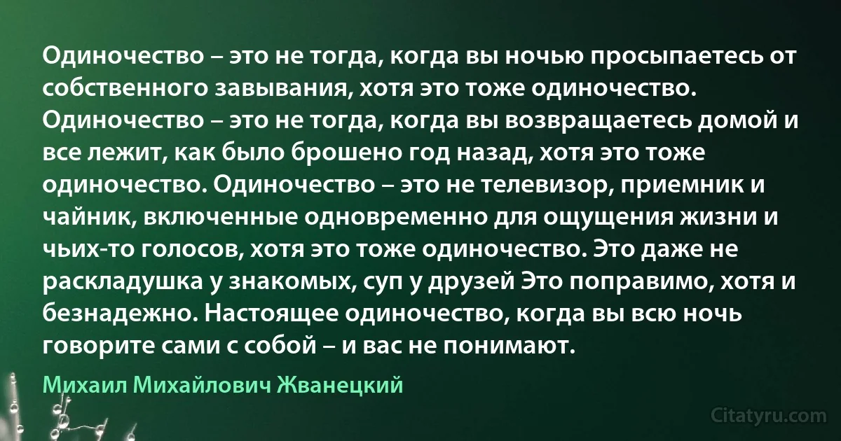 Одиночество – это не тогда, когда вы ночью просыпаетесь от собственного завывания, хотя это тоже одиночество. Одиночество – это не тогда, когда вы возвращаетесь домой и все лежит, как было брошено год назад, хотя это тоже одиночество. Одиночество – это не телевизор, приемник и чайник, включенные одновременно для ощущения жизни и чьих-то голосов, хотя это тоже одиночество. Это даже не раскладушка у знакомых, суп у друзей Это поправимо, хотя и безнадежно. Настоящее одиночество, когда вы всю ночь говорите сами с собой – и вас не понимают. (Михаил Михайлович Жванецкий)