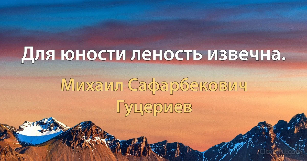 Для юности леность извечна. (Михаил Сафарбекович Гуцериев)