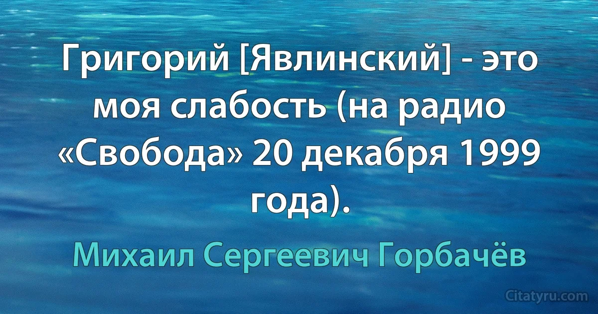 Григорий [Явлинский] - это моя слабость (на радио «Свобода» 20 декабря 1999 года). (Михаил Сергеевич Горбачёв)