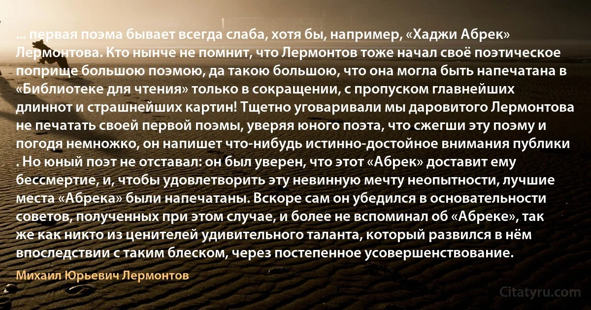 ... первая поэма бывает всегда слаба, хотя бы, например, «Хаджи Абрек» Лермонтова. Кто нынче не помнит, что Лермонтов тоже начал своё поэтическое поприще большою поэмою, да такою большою, что она могла быть напечатана в «Библиотеке для чтения» только в сокращении, с пропуском главнейших длиннот и страшнейших картин! Тщетно уговаривали мы даровитого Лермонтова не печатать своей первой поэмы, уверяя юного поэта, что сжегши эту поэму и погодя немножко, он напишет что-нибудь истинно-достойное внимания публики . Но юный поэт не отставал: он был уверен, что этот «Абрек» доставит ему бессмертие, и, чтобы удовлетворить эту невинную мечту неопытности, лучшие места «Абрека» были напечатаны. Вскоре сам он убедился в основательности советов, полученных при этом случае, и более не вспоминал об «Абреке», так же как никто из ценителей удивительного таланта, который развился в нём впоследствии с таким блеском, через постепенное усовершенствование. (Михаил Юрьевич Лермонтов)