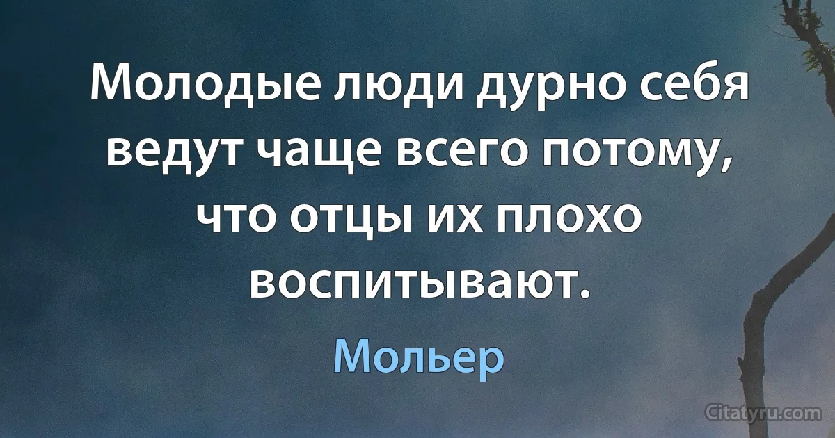 Молодые люди дурно себя ведут чаще всего потому, что отцы их плохо воспитывают. (Мольер)