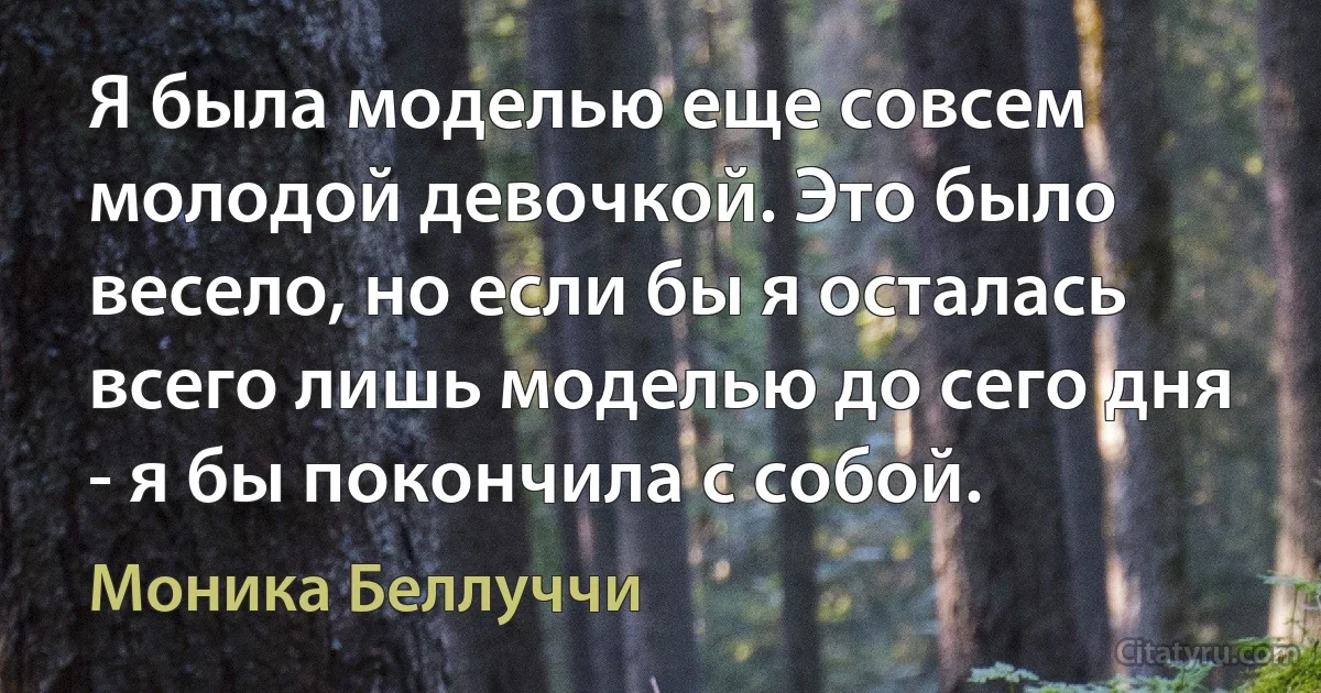 Я была моделью еще совсем молодой девочкой. Это было весело, но если бы я осталась всего лишь моделью до сего дня - я бы покончила с собой. (Моника Беллуччи)