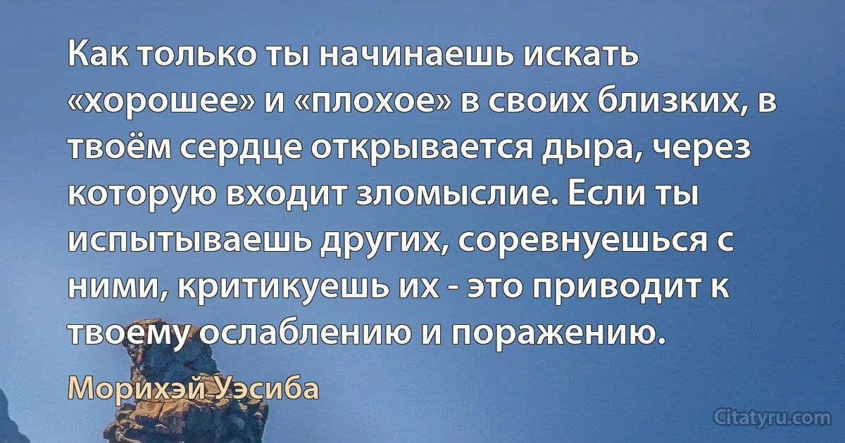 Как только ты начинаешь искать «хорошее» и «плохое» в своих близких, в твоём сердце открывается дыра, через которую входит зломыслие. Если ты испытываешь других, соревнуешься с ними, критикуешь их - это приводит к твоему ослаблению и поражению. (Морихэй Уэсиба)