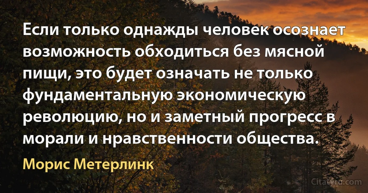 Если только однажды человек осознает возможность обходиться без мясной пищи, это будет означать не только фундаментальную экономическую революцию, но и заметный прогресс в морали и нравственности общества. (Морис Метерлинк)