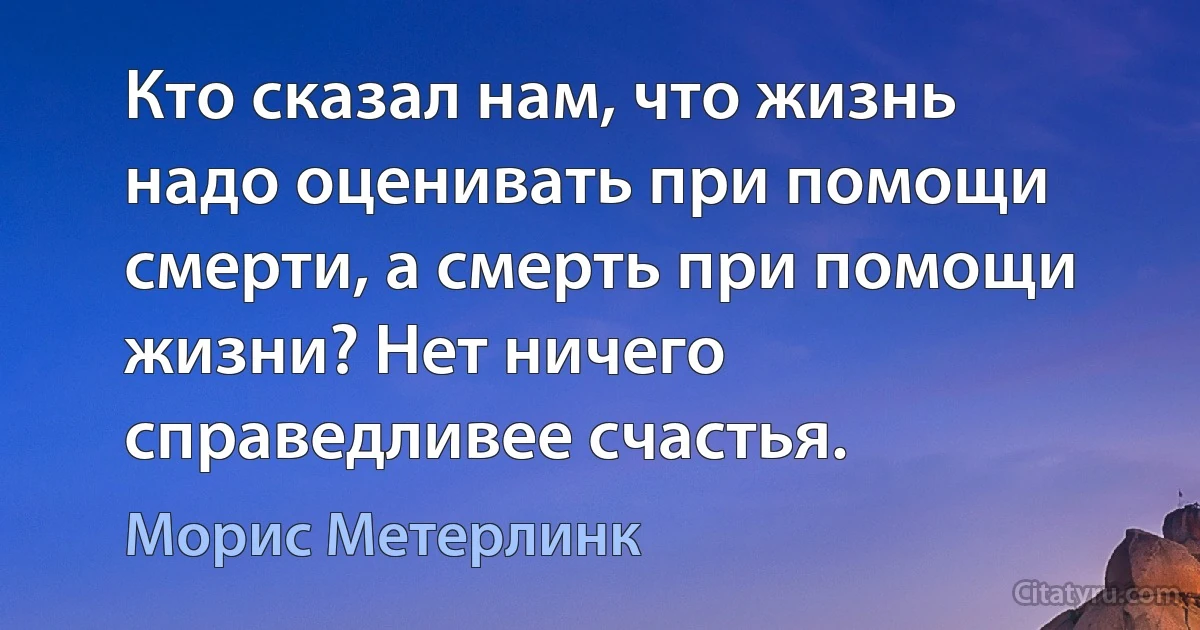 Кто сказал нам, что жизнь надо оценивать при помощи смерти, а смерть при помощи жизни? Нет ничего справедливее счастья. (Морис Метерлинк)