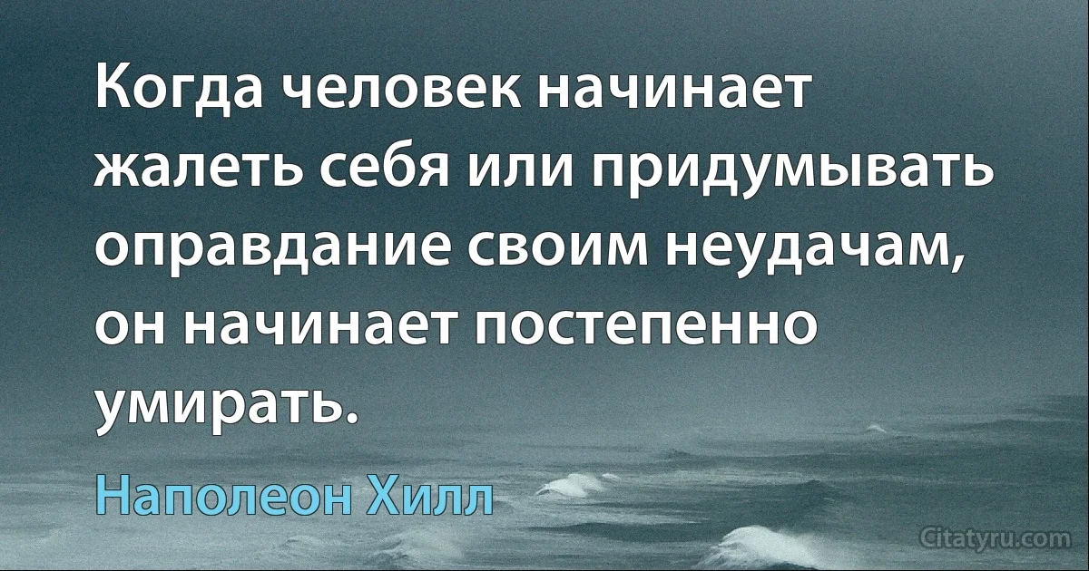 Когда человек начинает жалеть себя или придумывать оправдание своим неудачам, он начинает постепенно умирать. (Наполеон Хилл)