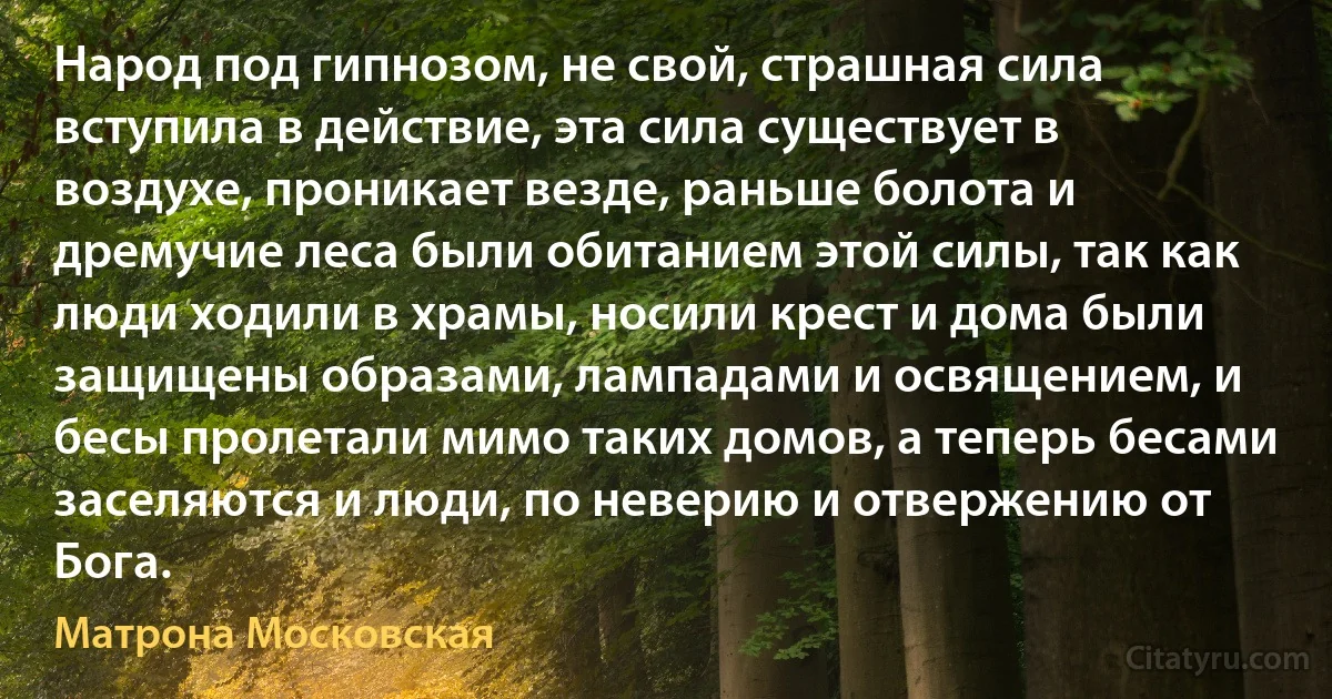 Народ под гипнозом, не свой, страшная сила вступила в действие, эта сила существует в воздухе, проникает везде, раньше болота и дремучие леса были обитанием этой силы, так как люди ходили в храмы, носили крест и дома были защищены образами, лампадами и освящением, и бесы пролетали мимо таких домов, а теперь бесами заселяются и люди, по неверию и отвержению от Бога. (Матрона Московская)