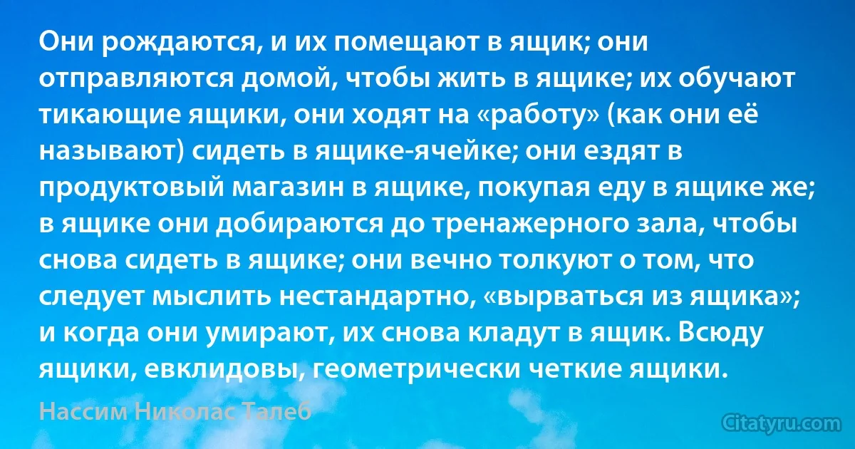 Они рождаются, и их помещают в ящик; они отправляются домой, чтобы жить в ящике; их обучают тикающие ящики, они ходят на «работу» (как они её называют) сидеть в ящике-ячейке; они ездят в продуктовый магазин в ящике, покупая еду в ящике же; в ящике они добираются до тренажерного зала, чтобы снова сидеть в ящике; они вечно толкуют о том, что следует мыслить нестандартно, «вырваться из ящика»; и когда они умирают, их снова кладут в ящик. Всюду ящики, евклидовы, геометрически четкие ящики. (Нассим Николас Талеб)