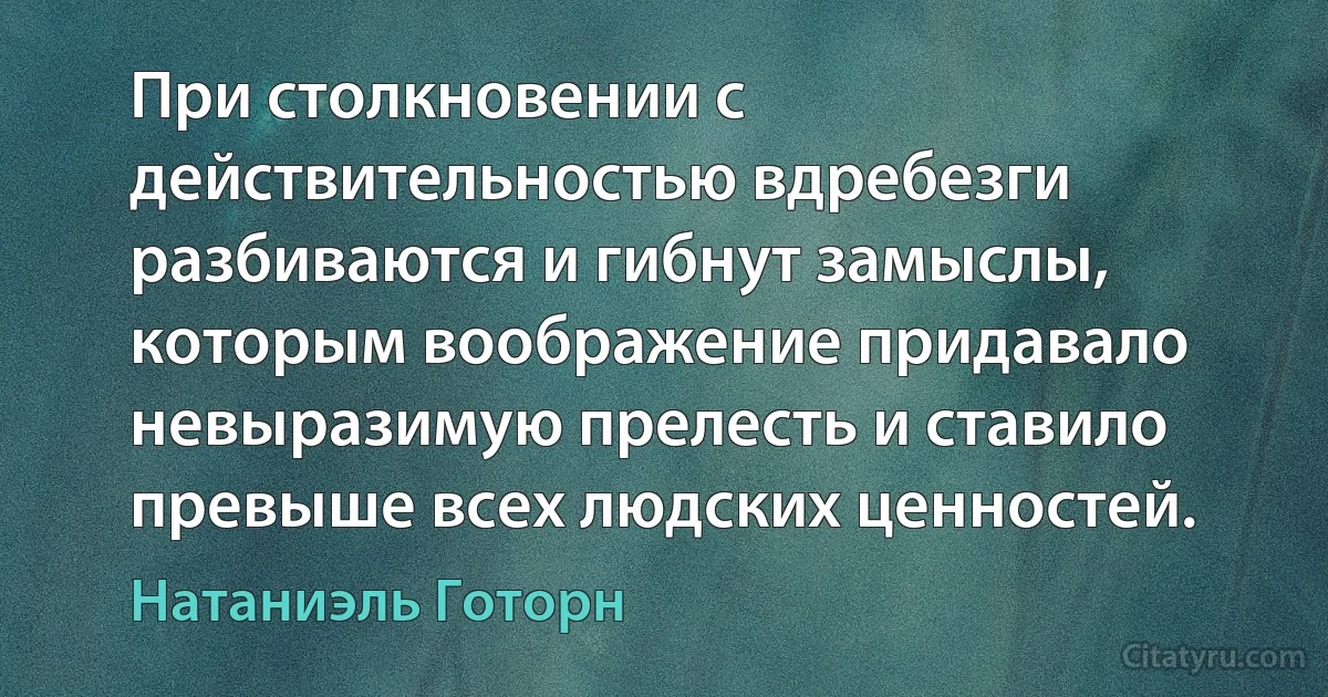 При столкновении с действительностью вдребезги разбиваются и гибнут замыслы, которым воображение придавало невыразимую прелесть и ставило превыше всех людских ценностей. (Натаниэль Готорн)