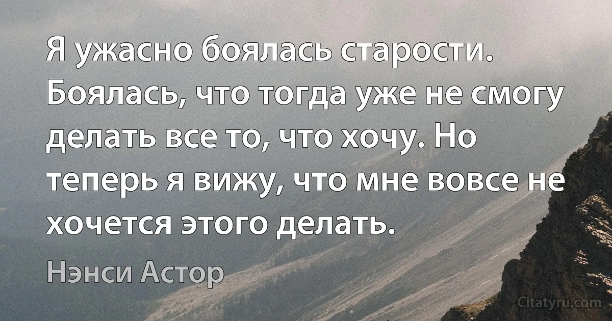 Я ужасно боялась старости. Боялась, что тогда уже не смогу делать все то, что хочу. Но теперь я вижу, что мне вовсе не хочется этого делать. (Нэнси Астор)