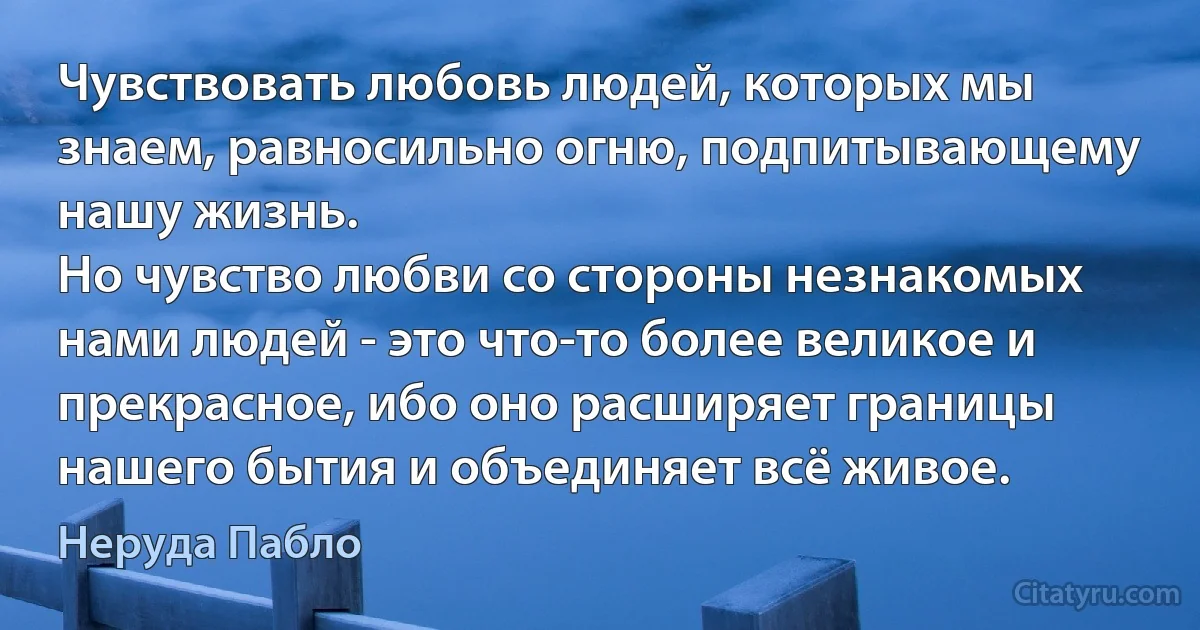 Чувствовать любовь людей, которых мы знаем, равносильно огню, подпитывающему нашу жизнь.
Но чувство любви со стороны незнакомых нами людей - это что-то более великое и прекрасное, ибо оно расширяет границы нашего бытия и объединяет всё живое. (Неруда Пабло)