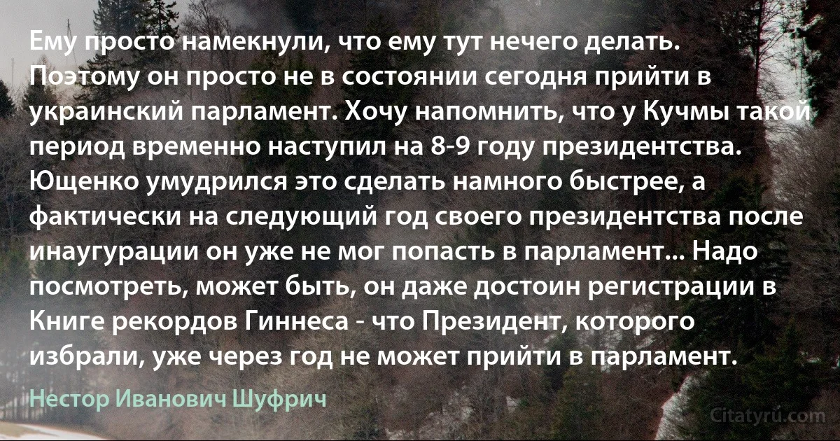 Ему просто намекнули, что ему тут нечего делать. Поэтому он просто не в состоянии сегодня прийти в украинский парламент. Хочу напомнить, что у Кучмы такой период временно наступил на 8-9 году президентства. Ющенко умудрился это сделать намного быстрее, а фактически на следующий год своего президентства после инаугурации он уже не мог попасть в парламент... Надо посмотреть, может быть, он даже достоин регистрации в Книге рекордов Гиннеса - что Президент, которого избрали, уже через год не может прийти в парламент. (Нестор Иванович Шуфрич)