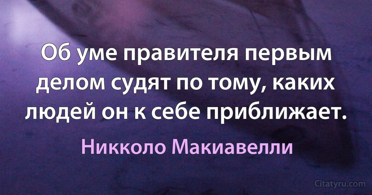 Об уме правителя первым делом судят по тому, каких людей он к себе приближает. (Никколо Макиавелли)