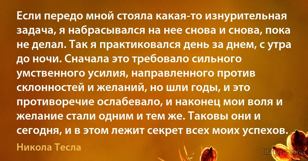 Если передо мной стояла какая-то изнурительная задача, я набрасывался на нее снова и снова, пока не делал. Так я практиковался день за днем, с утра до ночи. Сначала это требовало сильного умственного усилия, направленного против склонностей и желаний, но шли годы, и это противоречие ослабевало, и наконец мои воля и желание стали одним и тем же. Таковы они и сегодня, и в этом лежит секрет всех моих успехов. (Никола Тесла)