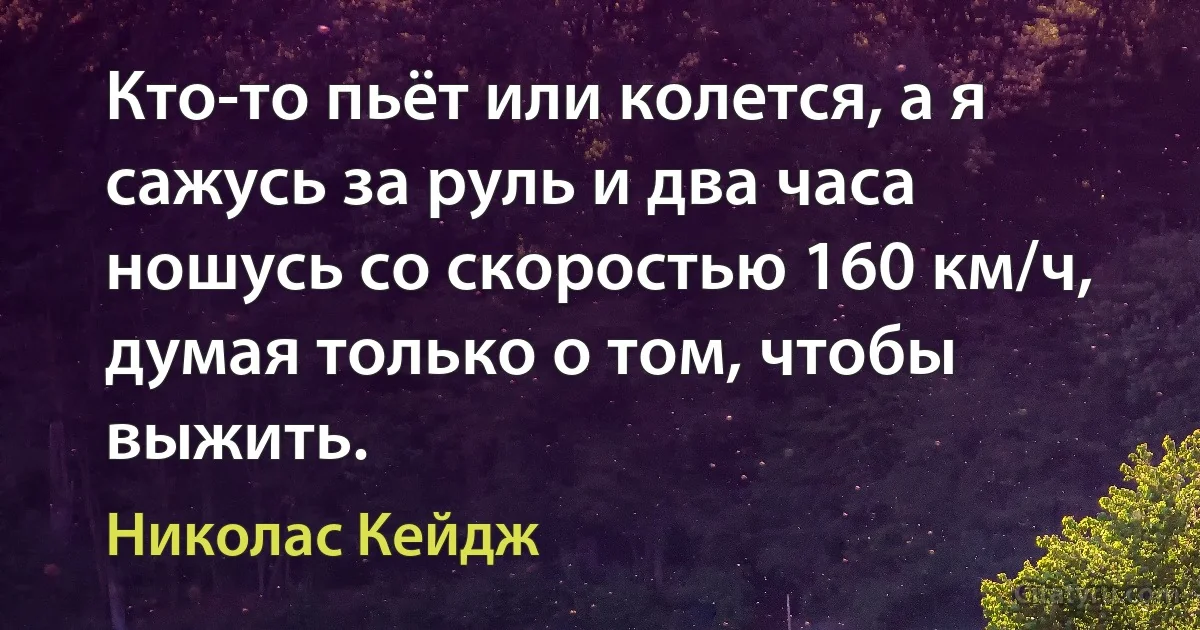 Кто-то пьёт или колется, а я сажусь за руль и два часа ношусь со скоростью 160 км/ч, думая только о том, чтобы выжить. (Николас Кейдж)