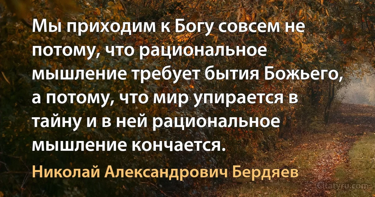 Мы приходим к Богу совсем не потому, что рациональное мышление требует бытия Божьего, а потому, что мир упирается в тайну и в ней рациональное мышление кончается. (Николай Александрович Бердяев)