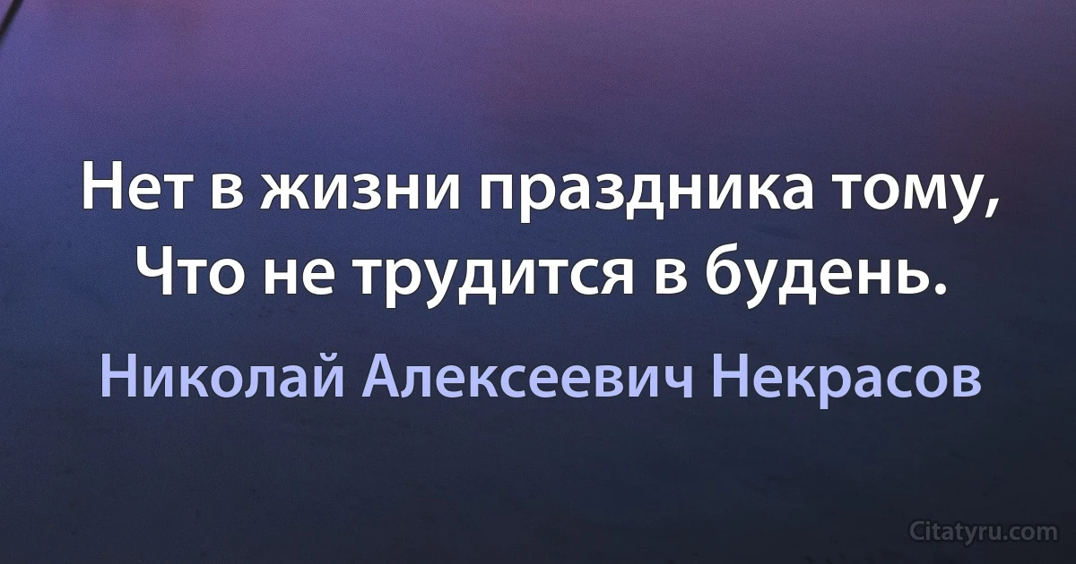 Нет в жизни праздника тому,
Что не трудится в будень. (Николай Алексеевич Некрасов)