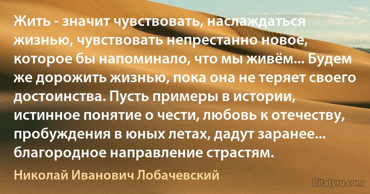 Жить - значит чувствовать, наслаждаться жизнью, чувствовать непрестанно новое, которое бы напоминало, что мы живём... Будем же дорожить жизнью, пока она не теряет своего достоинства. Пусть примеры в истории, истинное понятие о чести, любовь к отечеству, пробуждения в юных летах, дадут заранее... благородное направление страстям. (Николай Иванович Лобачевский)