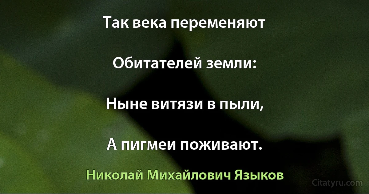 Так века переменяют

Обитателей земли:

Ныне витязи в пыли,

А пигмеи поживают. (Николай Михайлович Языков)