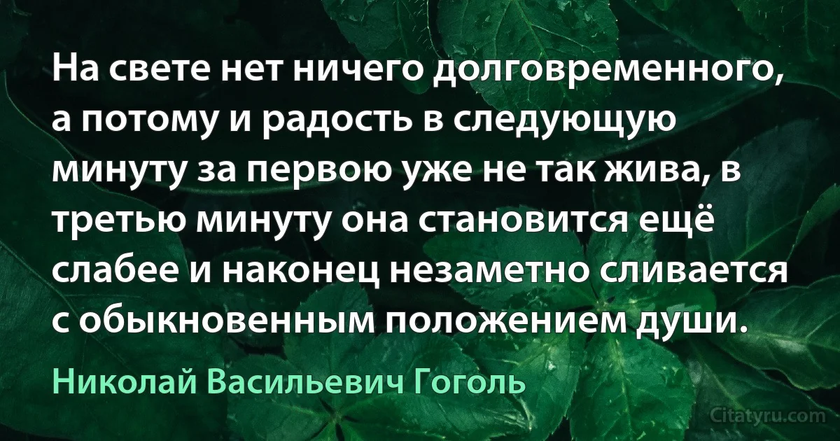 На свете нет ничего долговременного, а потому и радость в следующую минуту за первою уже не так жива, в третью минуту она становится ещё слабее и наконец незаметно сливается с обыкновенным положением души. (Николай Васильевич Гоголь)