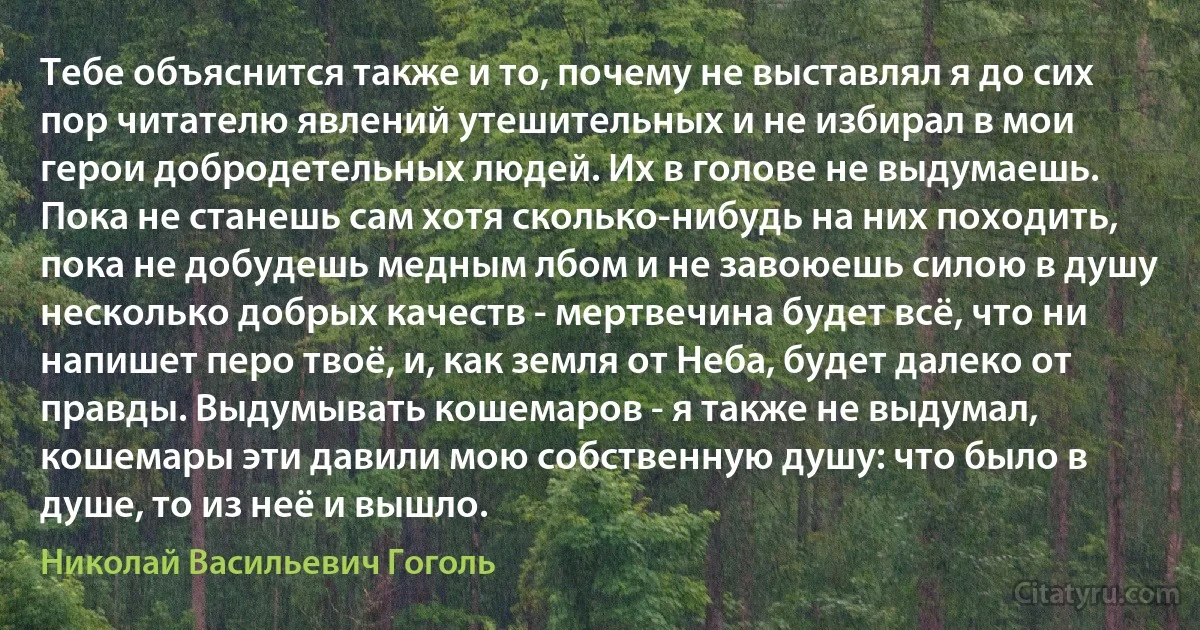 Тебе объяснится также и то, почему не выставлял я до сих пор читателю явлений утешительных и не избирал в мои герои добродетельных людей. Их в голове не выдумаешь. Пока не станешь сам хотя сколько-нибудь на них походить, пока не добудешь медным лбом и не завоюешь силою в душу несколько добрых качеств - мертвечина будет всё, что ни напишет перо твоё, и, как земля от Неба, будет далеко от правды. Выдумывать кошемаров - я также не выдумал, кошемары эти давили мою собственную душу: что было в душе, то из неё и вышло. (Николай Васильевич Гоголь)