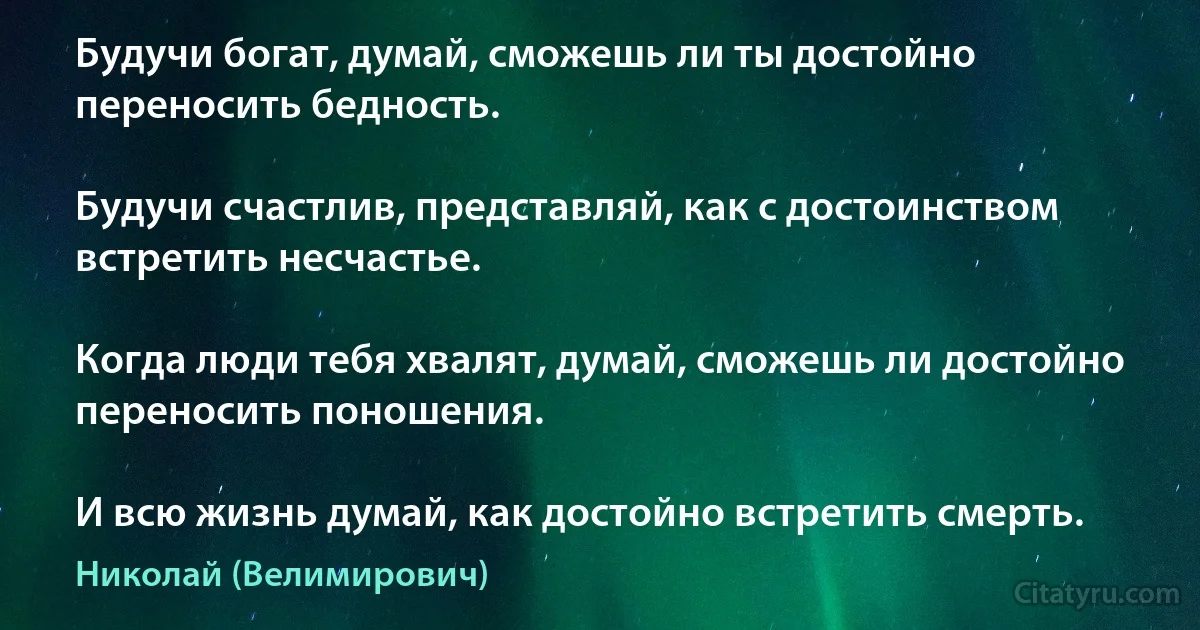 Будучи богат, думай, сможешь ли ты достойно переносить бедность.

Будучи счастлив, представляй, как с достоинством встретить несчастье.

Когда люди тебя хвалят, думай, сможешь ли достойно переносить поношения.

И всю жизнь думай, как достойно встретить смерть. (Николай (Велимирович))