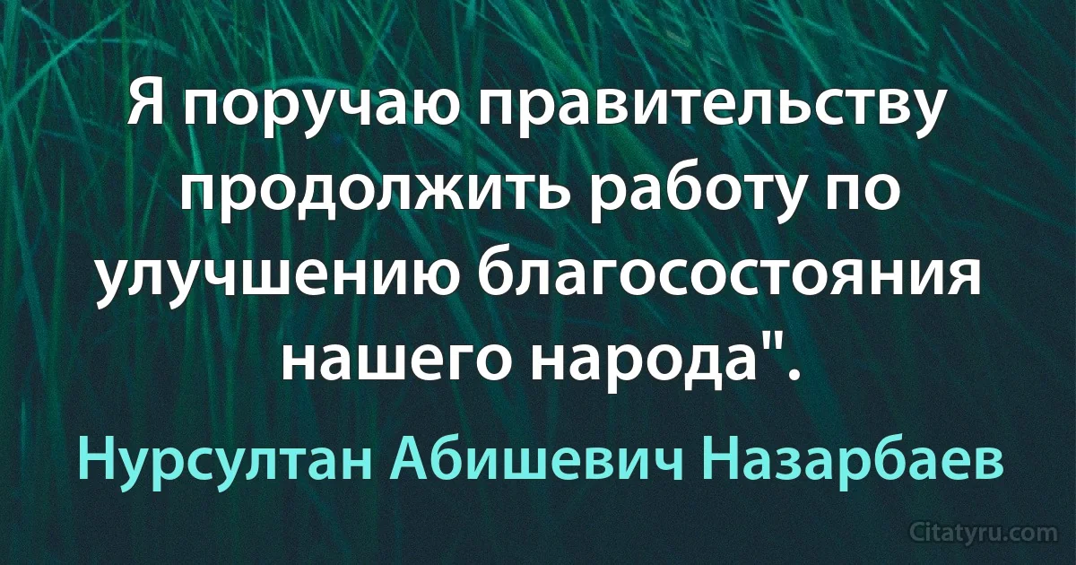 Я поручаю правительству продолжить работу по улучшению благосостояния нашего народа". (Нурсултан Абишевич Назарбаев)