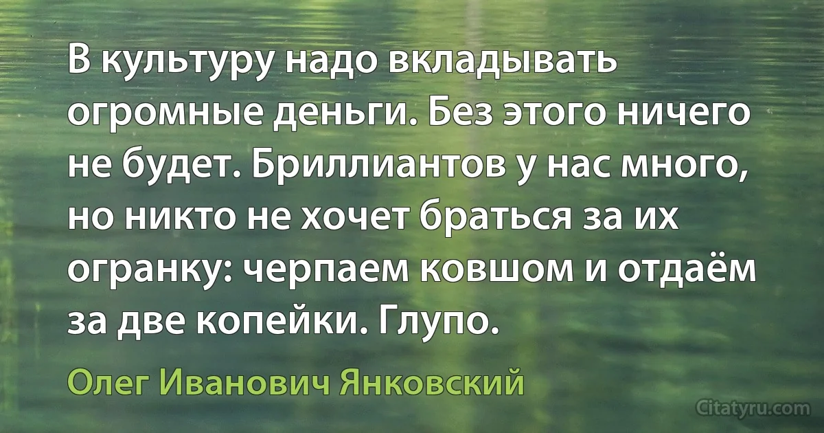 В культуру надо вкладывать огромные деньги. Без этого ничего не будет. Бриллиантов у нас много, но никто не хочет браться за их огранку: черпаем ковшом и отдаём за две копейки. Глупо. (Олег Иванович Янковский)