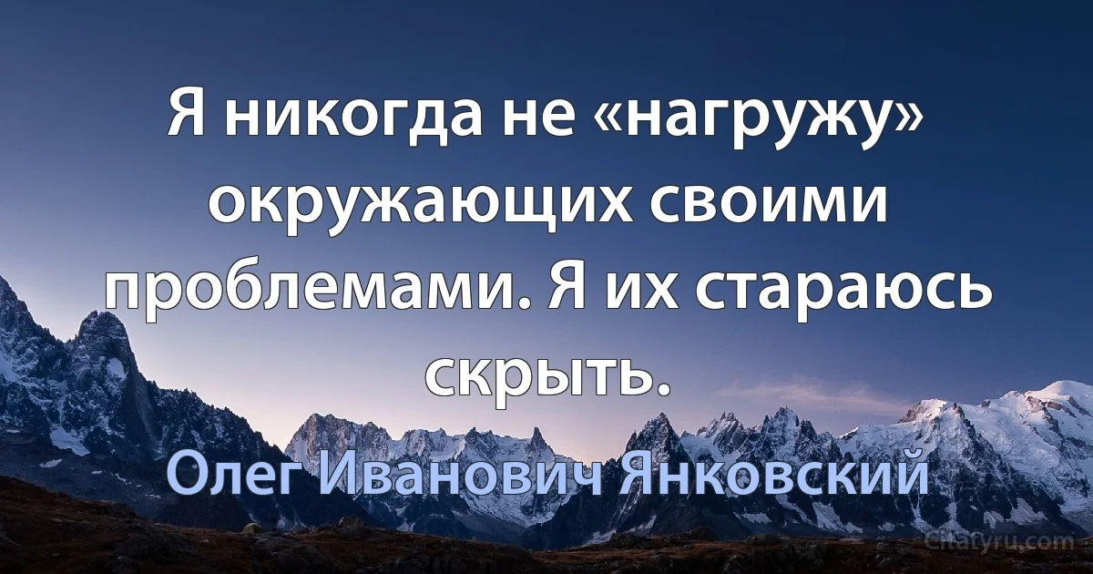 Я никогда не «нагружу» окружающих своими проблемами. Я их стараюсь скрыть. (Олег Иванович Янковский)