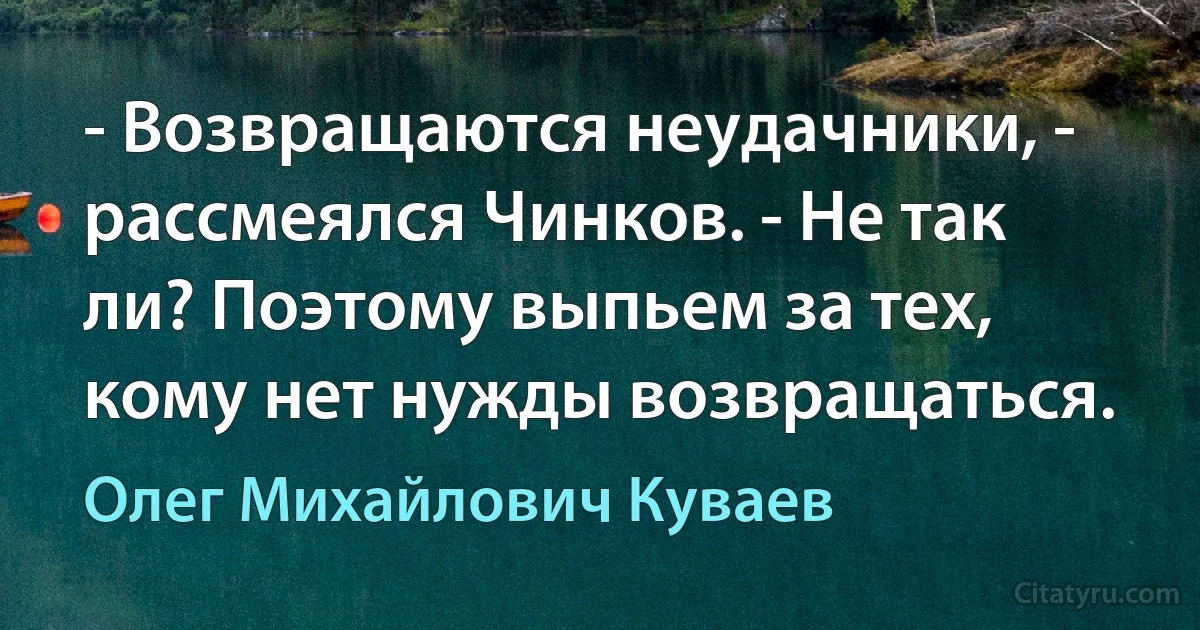 - Возвращаются неудачники, - рассмеялся Чинков. - Не так ли? Поэтому выпьем за тех, кому нет нужды возвращаться. (Олег Михайлович Куваев)